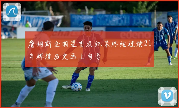 詹姆斯全明星首发纪录终结连续21年辉煌历史画上句号