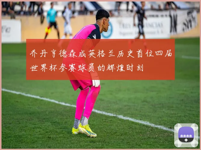 乔丹亨德森成英格兰历史首位四届世界杯参赛球员的辉煌时刻