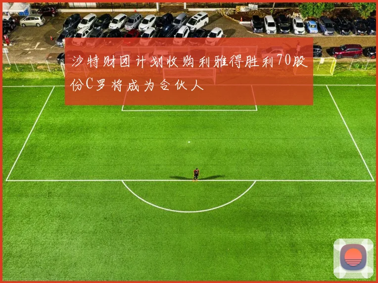 沙特财团计划收购利雅得胜利70股份C罗将成为合伙人