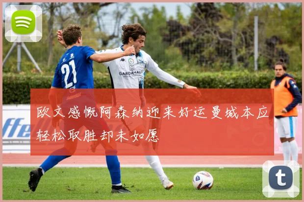 欧文感慨阿森纳迎来好运曼城本应轻松取胜却未如愿