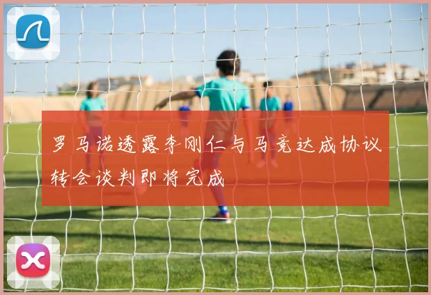 罗马诺透露李刚仁与马竞达成协议转会谈判即将完成
