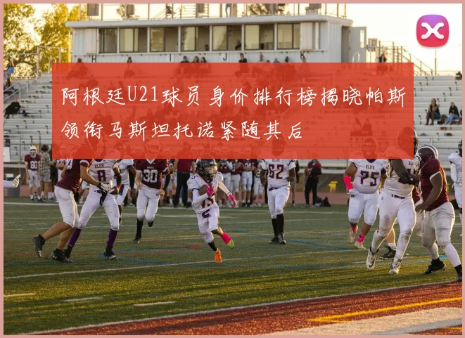 阿根廷U21球员身价排行榜揭晓帕斯领衔马斯坦托诺紧随其后