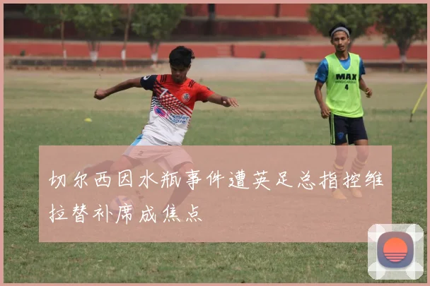 切尔西因水瓶事件遭英足总指控维拉替补席成焦点