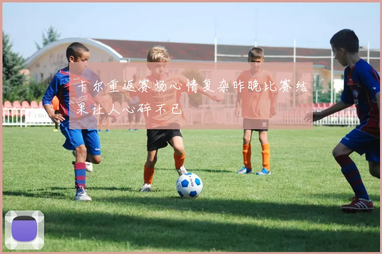 卡尔重返赛场心情复杂昨晚比赛结果让人心碎不已