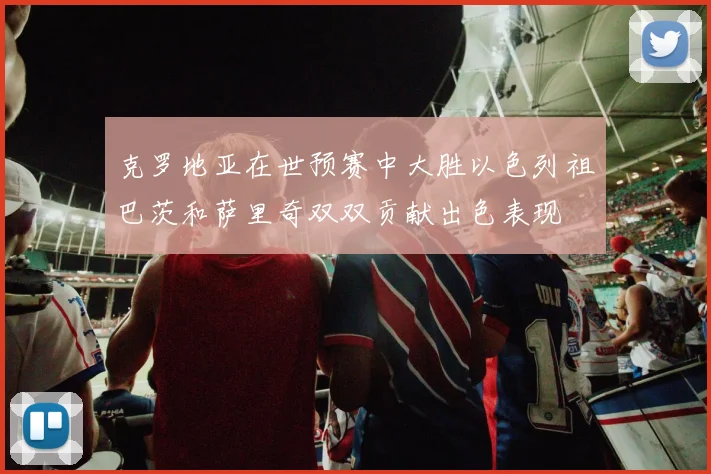 克罗地亚在世预赛中大胜以色列祖巴茨和萨里奇双双贡献出色表现