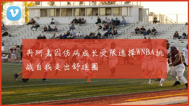 冉珂嘉因伤病成长受限选择WNBA挑战自我走出舒适圈