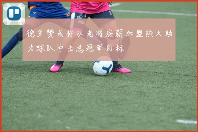 德罗赞或将以老将底薪加盟热火助力球队冲击总冠军目标