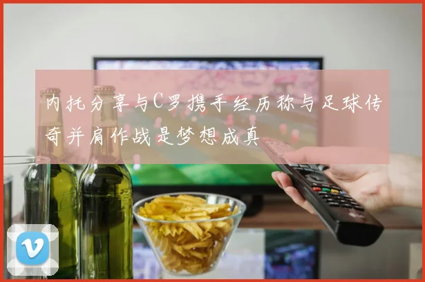内托分享与C罗携手经历称与足球传奇并肩作战是梦想成真
