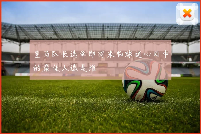 皇马队长选举即将来临球迷心目中的最佳人选是谁