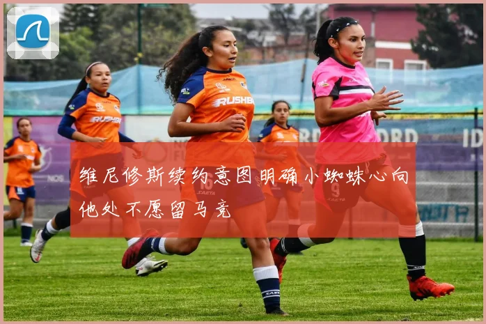 维尼修斯续约意图明确小蜘蛛心向他处不愿留马竞