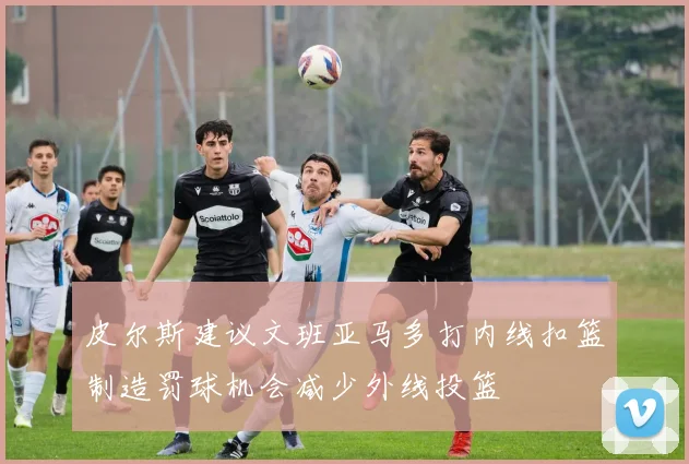 皮尔斯建议文班亚马多打内线扣篮制造罚球机会减少外线投篮