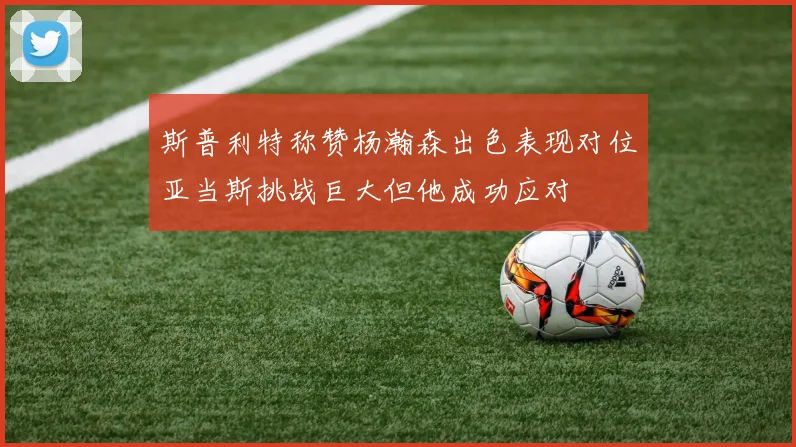 斯普利特称赞杨瀚森出色表现对位亚当斯挑战巨大但他成功应对