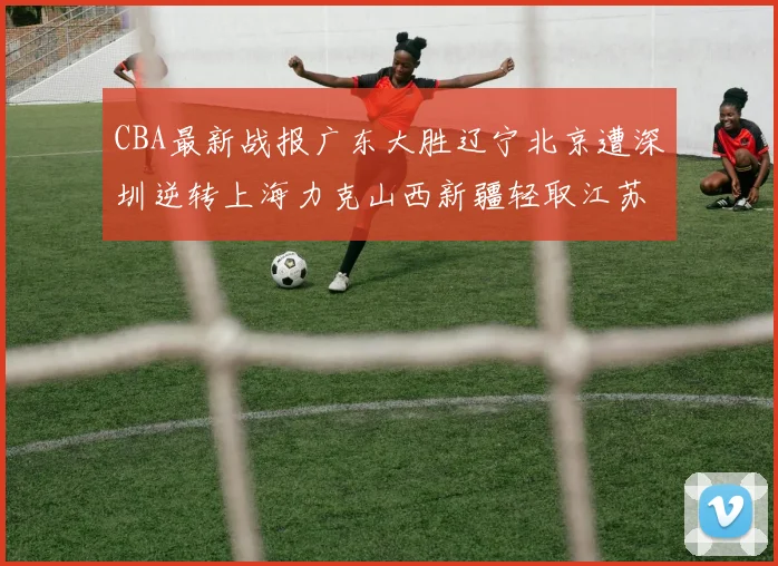 CBA最新战报广东大胜辽宁北京遭深圳逆转上海力克山西新疆轻取江苏