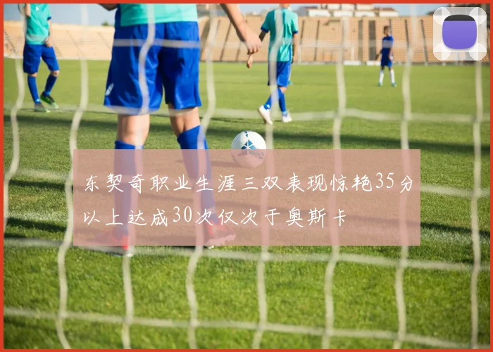 东契奇职业生涯三双表现惊艳35分以上达成30次仅次于奥斯卡