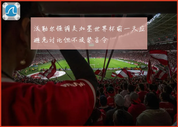 沃勒尔强调美加墨世界杯前一天应避免讨论但不设禁言令