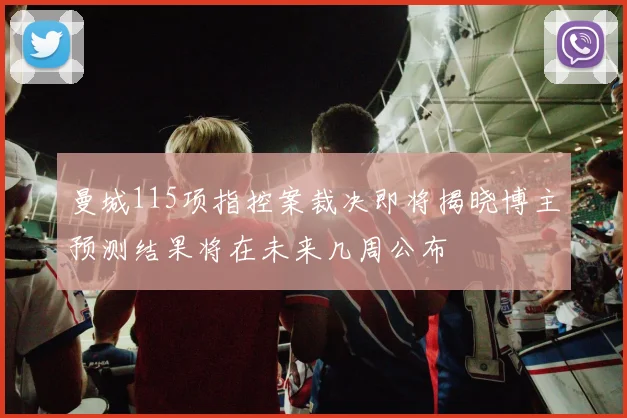 曼城115项指控案裁决即将揭晓博主预测结果将在未来几周公布