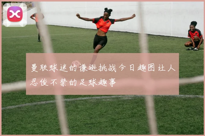 曼联球迷的谦逊挑战今日趣图让人忍俊不禁的足球趣事