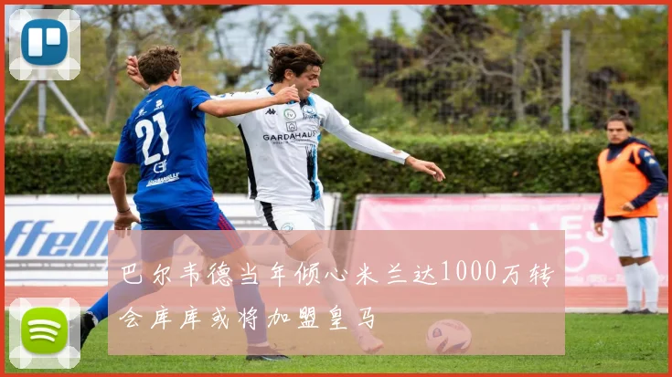 巴尔韦德当年倾心米兰达1000万转会库库或将加盟皇马