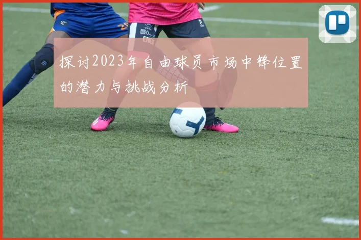 探讨2023年自由球员市场中锋位置的潜力与挑战分析