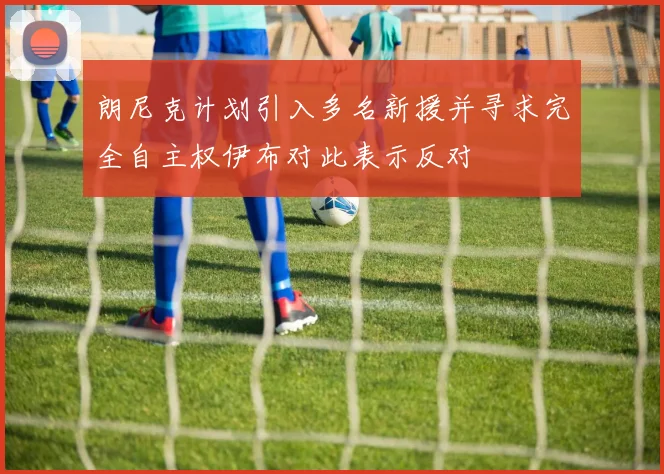 朗尼克计划引入多名新援并寻求完全自主权伊布对此表示反对