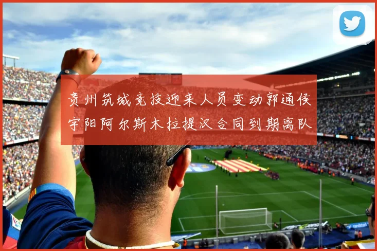 贵州筑城竞技迎来人员变动郭通侯宇阳阿尔斯木拉提汉合同到期离队